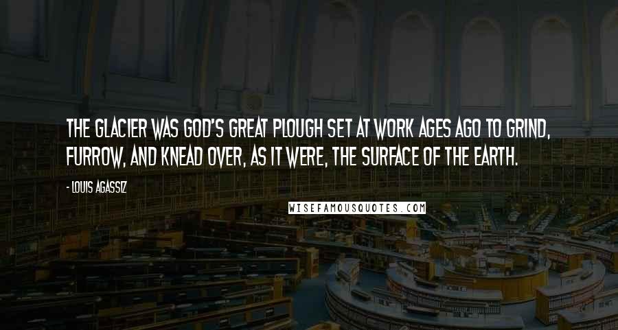 Louis Agassiz Quotes: The glacier was God's great plough set at work ages ago to grind, furrow, and knead over, as it were, the surface of the earth.