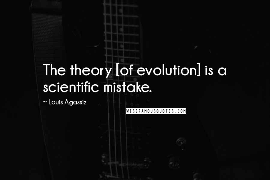 Louis Agassiz Quotes: The theory [of evolution] is a scientific mistake.