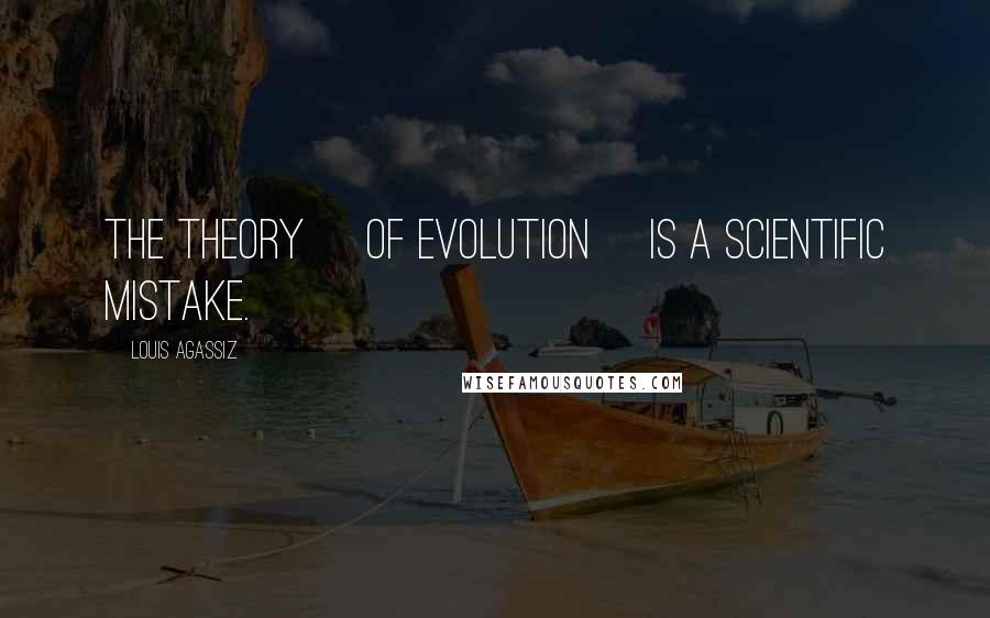 Louis Agassiz Quotes: The theory [of evolution] is a scientific mistake.