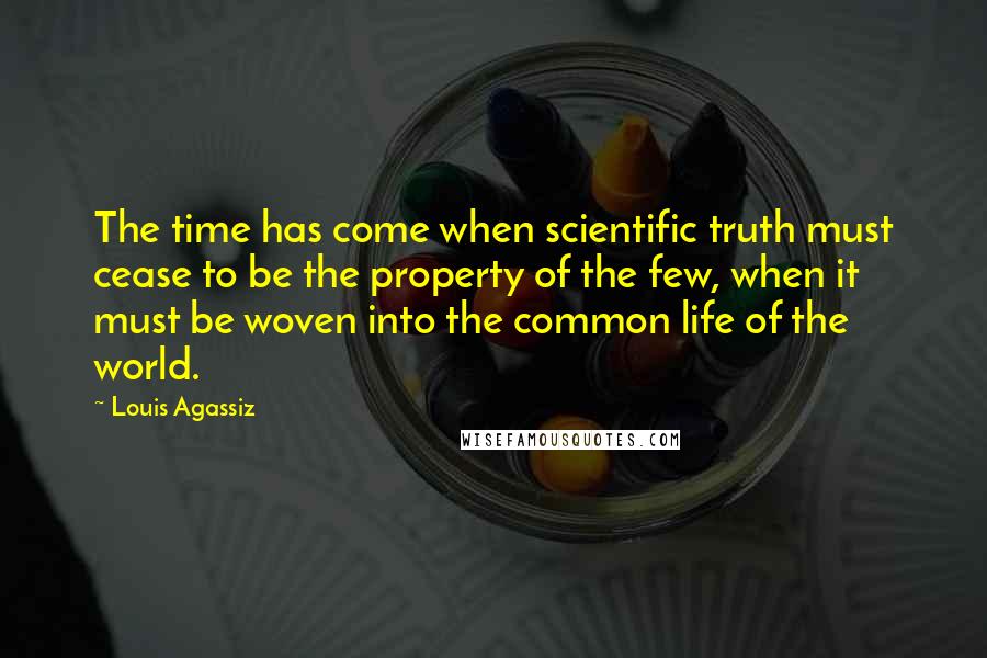Louis Agassiz Quotes: The time has come when scientific truth must cease to be the property of the few, when it must be woven into the common life of the world.