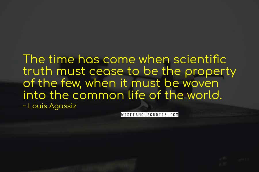 Louis Agassiz Quotes: The time has come when scientific truth must cease to be the property of the few, when it must be woven into the common life of the world.