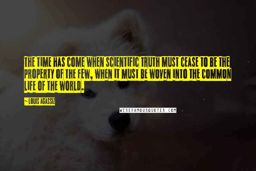Louis Agassiz Quotes: The time has come when scientific truth must cease to be the property of the few, when it must be woven into the common life of the world.