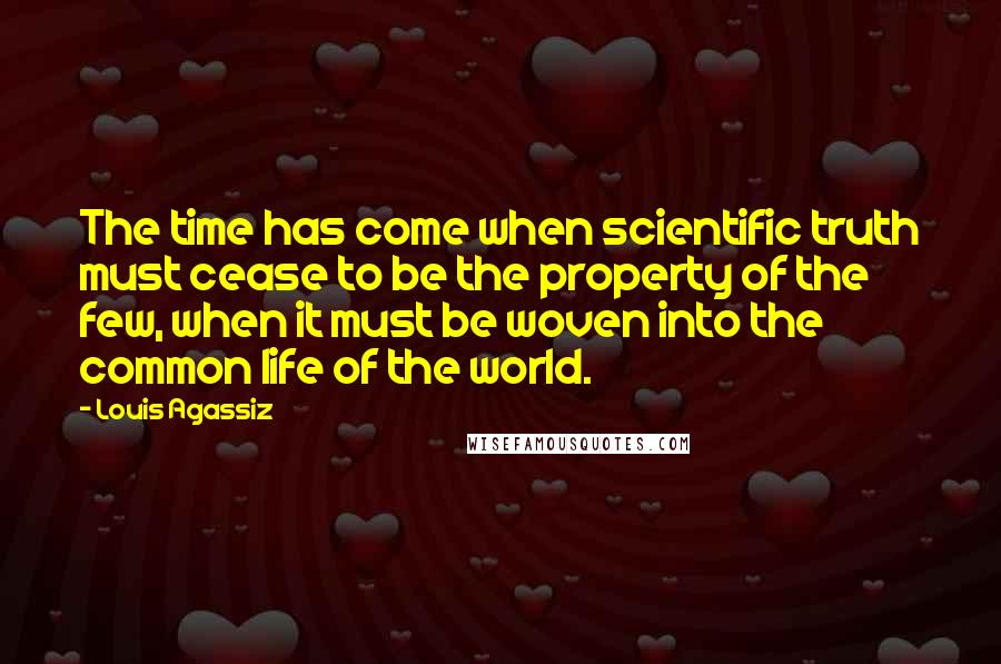 Louis Agassiz Quotes: The time has come when scientific truth must cease to be the property of the few, when it must be woven into the common life of the world.