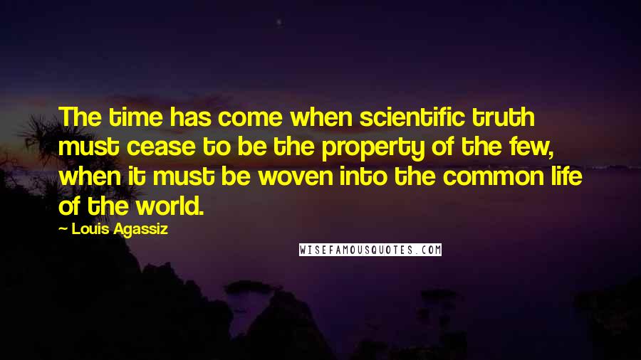 Louis Agassiz Quotes: The time has come when scientific truth must cease to be the property of the few, when it must be woven into the common life of the world.