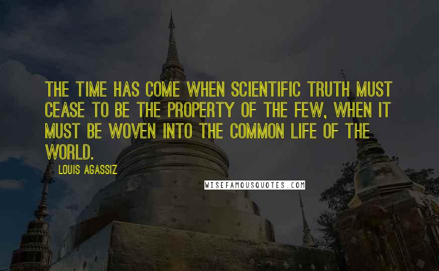 Louis Agassiz Quotes: The time has come when scientific truth must cease to be the property of the few, when it must be woven into the common life of the world.