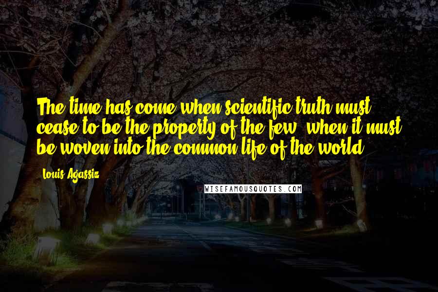 Louis Agassiz Quotes: The time has come when scientific truth must cease to be the property of the few, when it must be woven into the common life of the world.