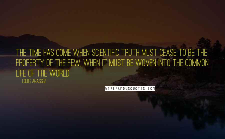 Louis Agassiz Quotes: The time has come when scientific truth must cease to be the property of the few, when it must be woven into the common life of the world.