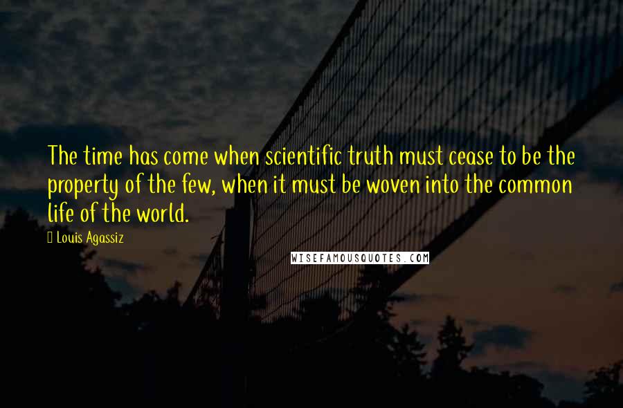 Louis Agassiz Quotes: The time has come when scientific truth must cease to be the property of the few, when it must be woven into the common life of the world.