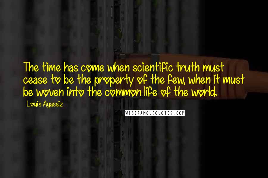 Louis Agassiz Quotes: The time has come when scientific truth must cease to be the property of the few, when it must be woven into the common life of the world.