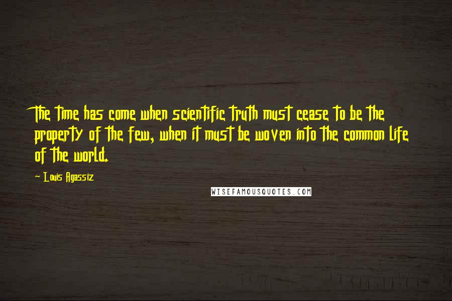 Louis Agassiz Quotes: The time has come when scientific truth must cease to be the property of the few, when it must be woven into the common life of the world.