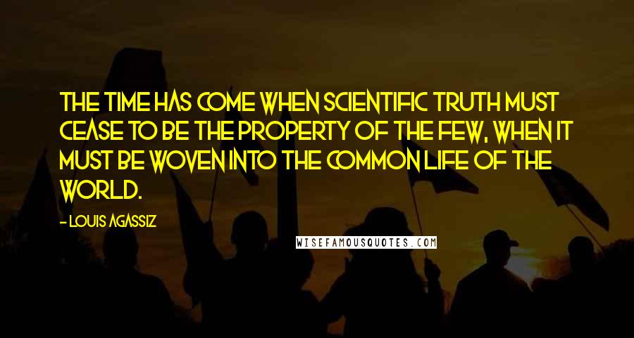 Louis Agassiz Quotes: The time has come when scientific truth must cease to be the property of the few, when it must be woven into the common life of the world.