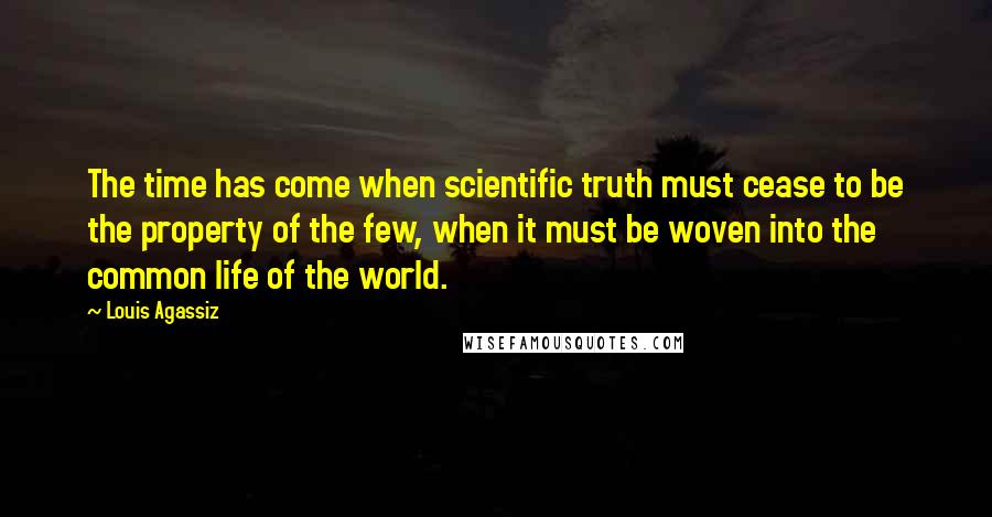 Louis Agassiz Quotes: The time has come when scientific truth must cease to be the property of the few, when it must be woven into the common life of the world.