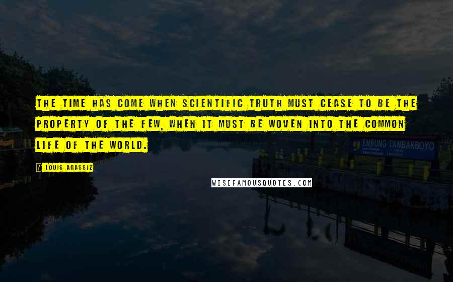 Louis Agassiz Quotes: The time has come when scientific truth must cease to be the property of the few, when it must be woven into the common life of the world.
