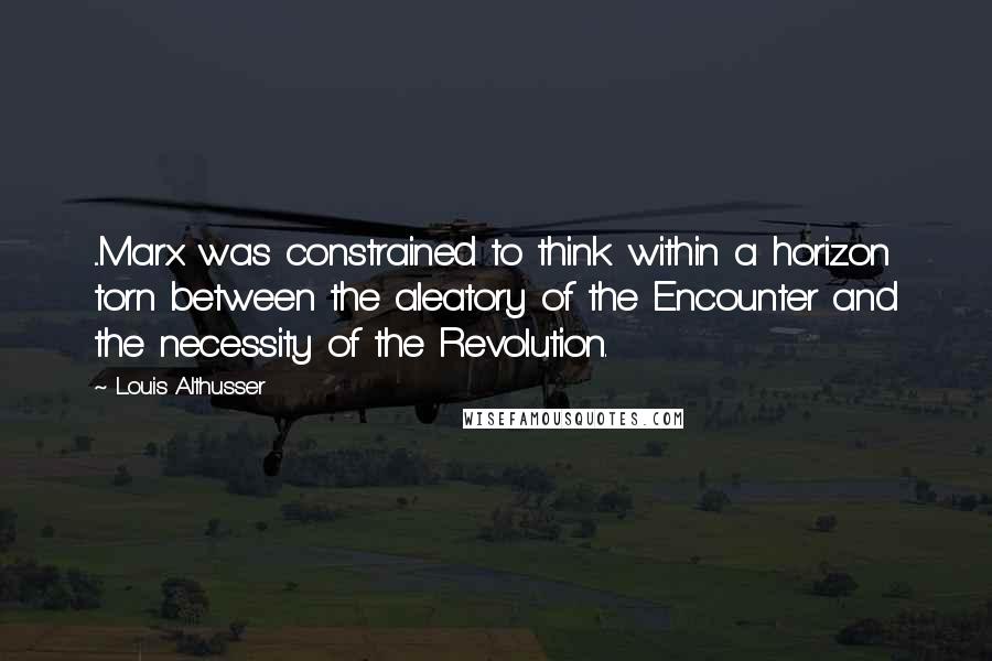 Louis Althusser Quotes: ...Marx was constrained to think within a horizon torn between the aleatory of the Encounter and the necessity of the Revolution.
