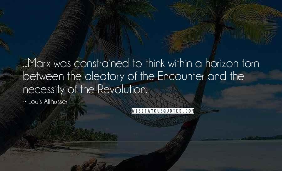 Louis Althusser Quotes: ...Marx was constrained to think within a horizon torn between the aleatory of the Encounter and the necessity of the Revolution.