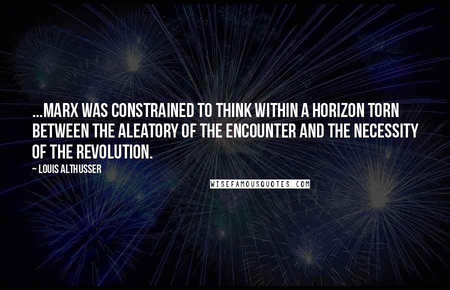Louis Althusser Quotes: ...Marx was constrained to think within a horizon torn between the aleatory of the Encounter and the necessity of the Revolution.