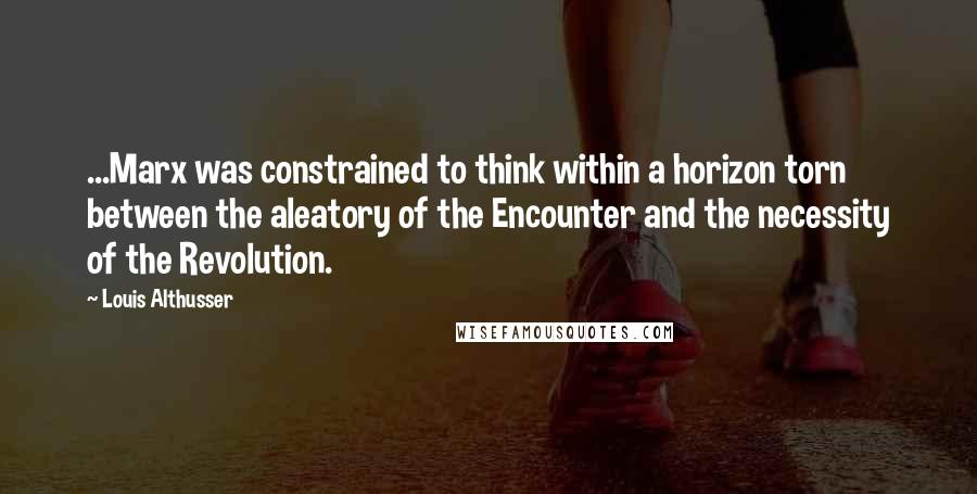 Louis Althusser Quotes: ...Marx was constrained to think within a horizon torn between the aleatory of the Encounter and the necessity of the Revolution.