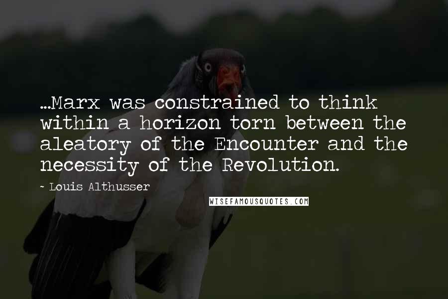 Louis Althusser Quotes: ...Marx was constrained to think within a horizon torn between the aleatory of the Encounter and the necessity of the Revolution.