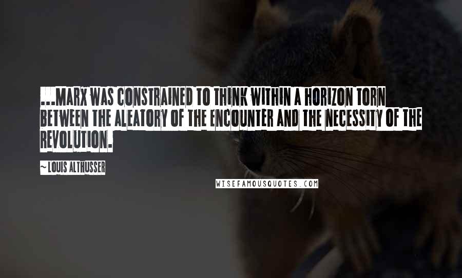 Louis Althusser Quotes: ...Marx was constrained to think within a horizon torn between the aleatory of the Encounter and the necessity of the Revolution.