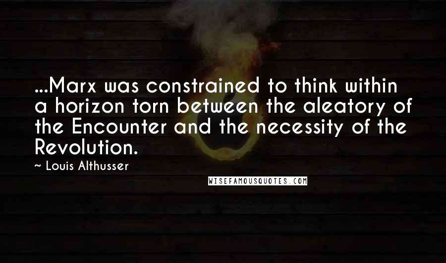 Louis Althusser Quotes: ...Marx was constrained to think within a horizon torn between the aleatory of the Encounter and the necessity of the Revolution.