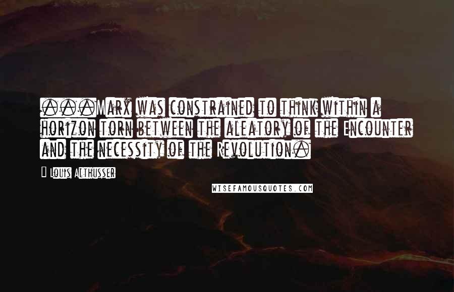 Louis Althusser Quotes: ...Marx was constrained to think within a horizon torn between the aleatory of the Encounter and the necessity of the Revolution.