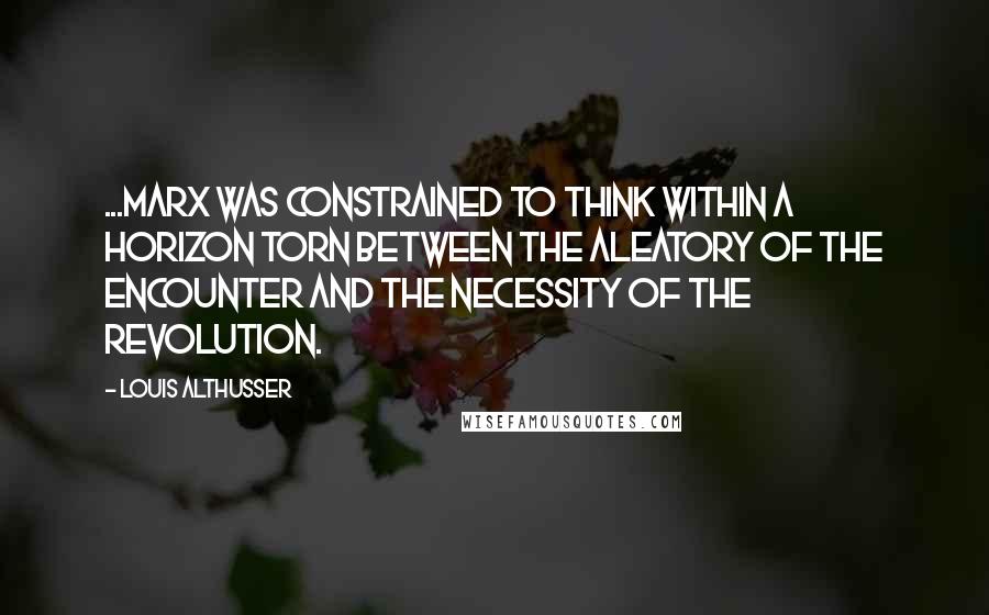 Louis Althusser Quotes: ...Marx was constrained to think within a horizon torn between the aleatory of the Encounter and the necessity of the Revolution.