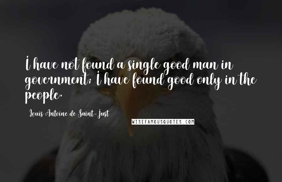 Louis Antoine De Saint-Just Quotes: I have not found a single good man in government; I have found good only in the people.