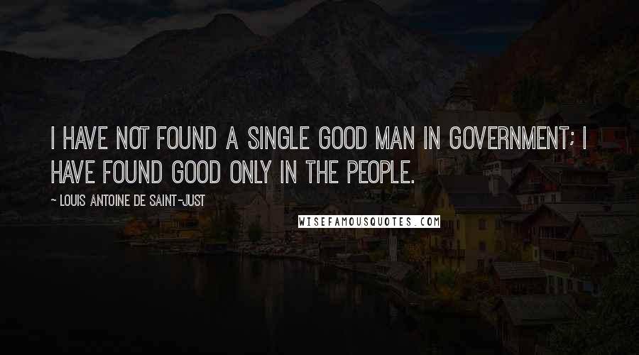 Louis Antoine De Saint-Just Quotes: I have not found a single good man in government; I have found good only in the people.