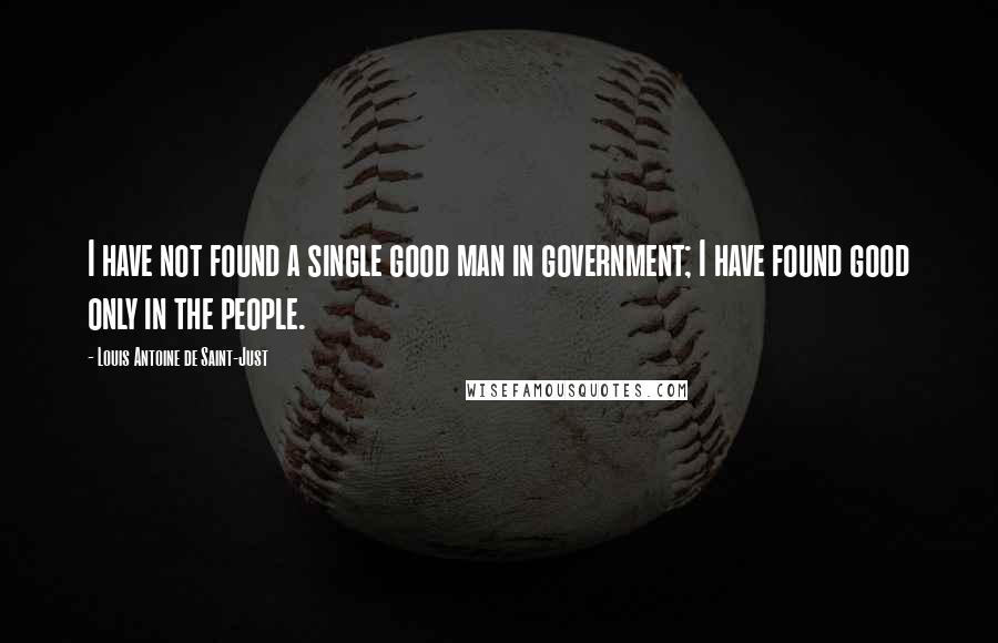 Louis Antoine De Saint-Just Quotes: I have not found a single good man in government; I have found good only in the people.