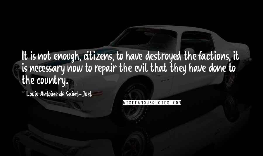 Louis Antoine De Saint-Just Quotes: It is not enough, citizens, to have destroyed the factions, it is necessary now to repair the evil that they have done to the country.
