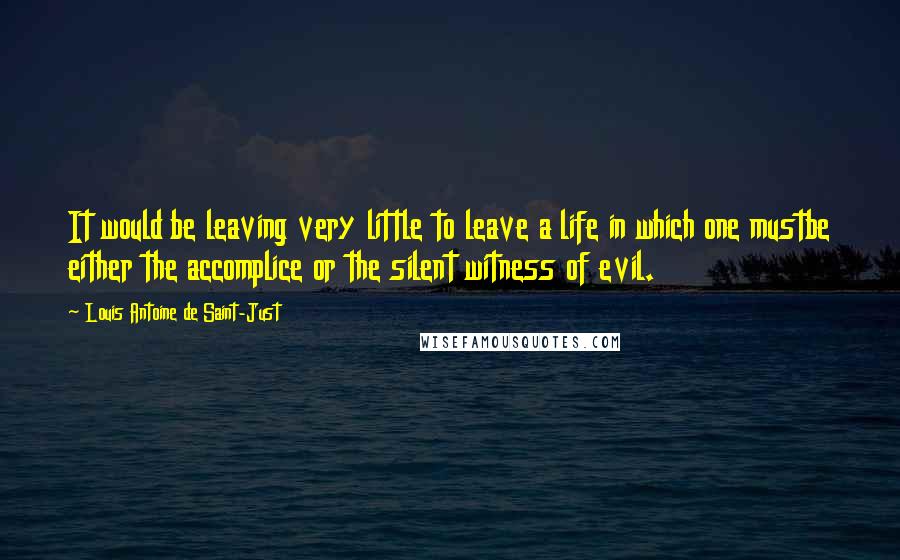 Louis Antoine De Saint-Just Quotes: It would be leaving very little to leave a life in which one mustbe either the accomplice or the silent witness of evil.