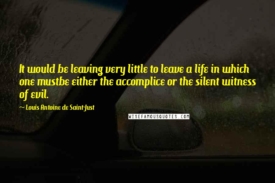 Louis Antoine De Saint-Just Quotes: It would be leaving very little to leave a life in which one mustbe either the accomplice or the silent witness of evil.