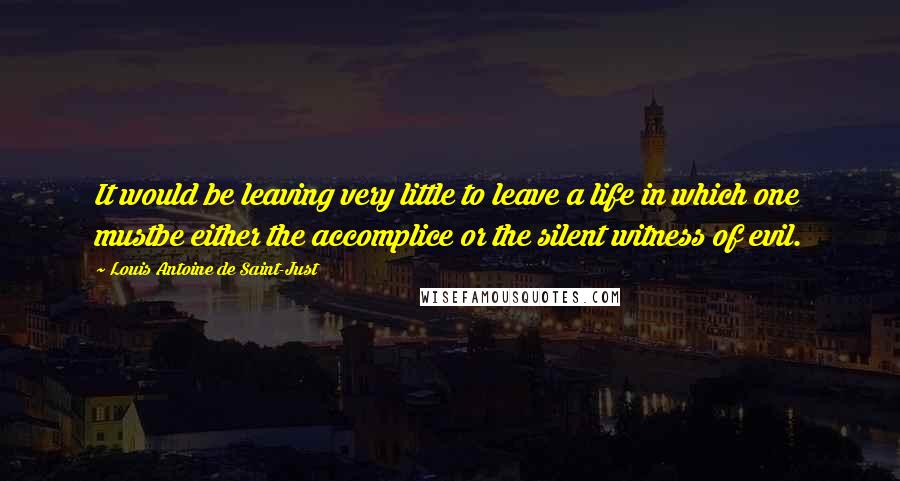 Louis Antoine De Saint-Just Quotes: It would be leaving very little to leave a life in which one mustbe either the accomplice or the silent witness of evil.