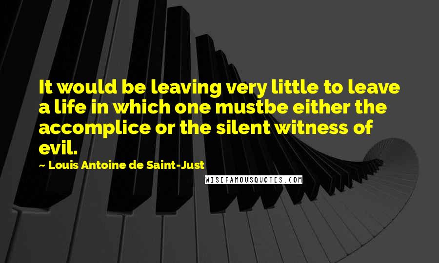 Louis Antoine De Saint-Just Quotes: It would be leaving very little to leave a life in which one mustbe either the accomplice or the silent witness of evil.