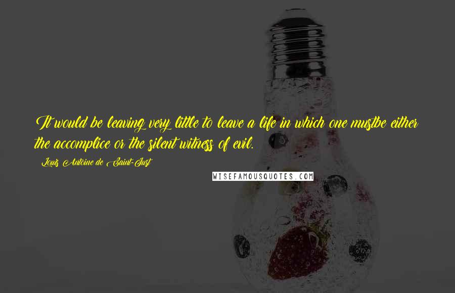 Louis Antoine De Saint-Just Quotes: It would be leaving very little to leave a life in which one mustbe either the accomplice or the silent witness of evil.