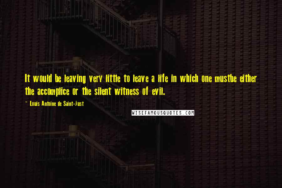 Louis Antoine De Saint-Just Quotes: It would be leaving very little to leave a life in which one mustbe either the accomplice or the silent witness of evil.