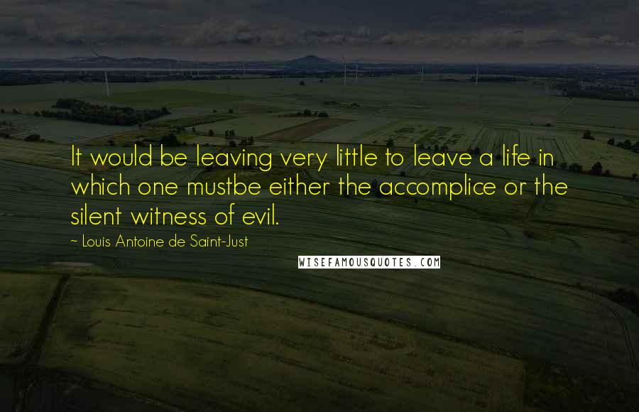 Louis Antoine De Saint-Just Quotes: It would be leaving very little to leave a life in which one mustbe either the accomplice or the silent witness of evil.