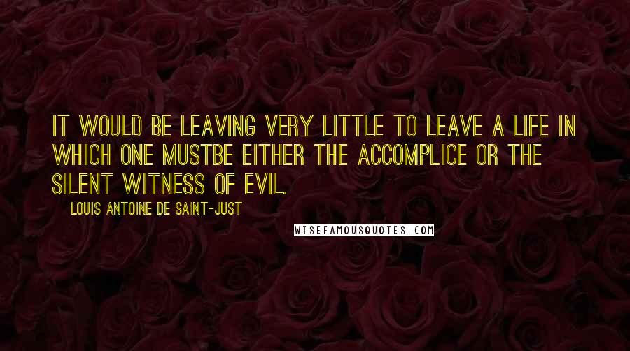 Louis Antoine De Saint-Just Quotes: It would be leaving very little to leave a life in which one mustbe either the accomplice or the silent witness of evil.