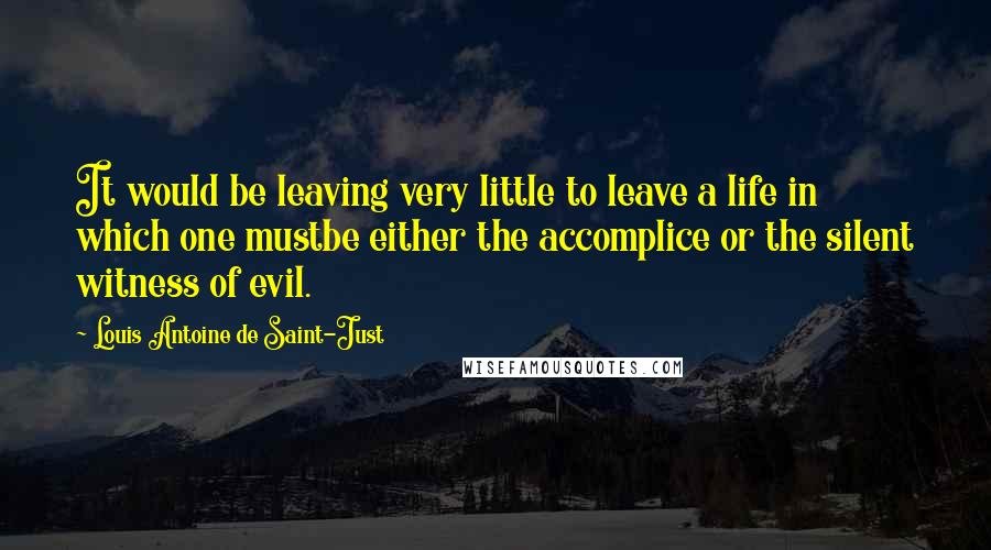 Louis Antoine De Saint-Just Quotes: It would be leaving very little to leave a life in which one mustbe either the accomplice or the silent witness of evil.