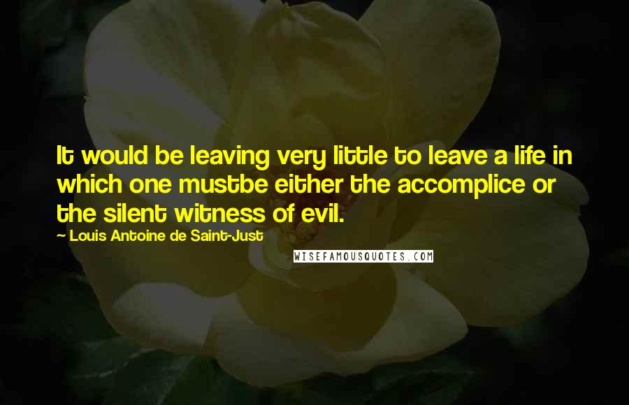 Louis Antoine De Saint-Just Quotes: It would be leaving very little to leave a life in which one mustbe either the accomplice or the silent witness of evil.