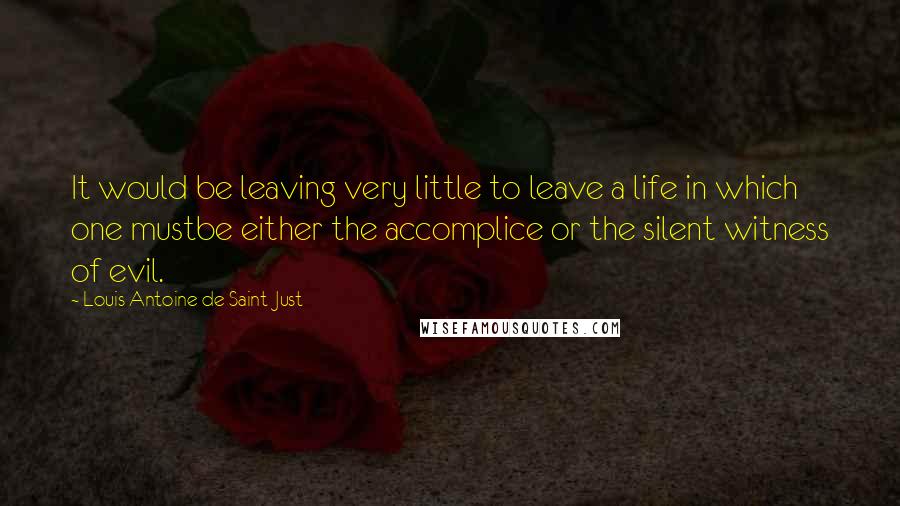 Louis Antoine De Saint-Just Quotes: It would be leaving very little to leave a life in which one mustbe either the accomplice or the silent witness of evil.