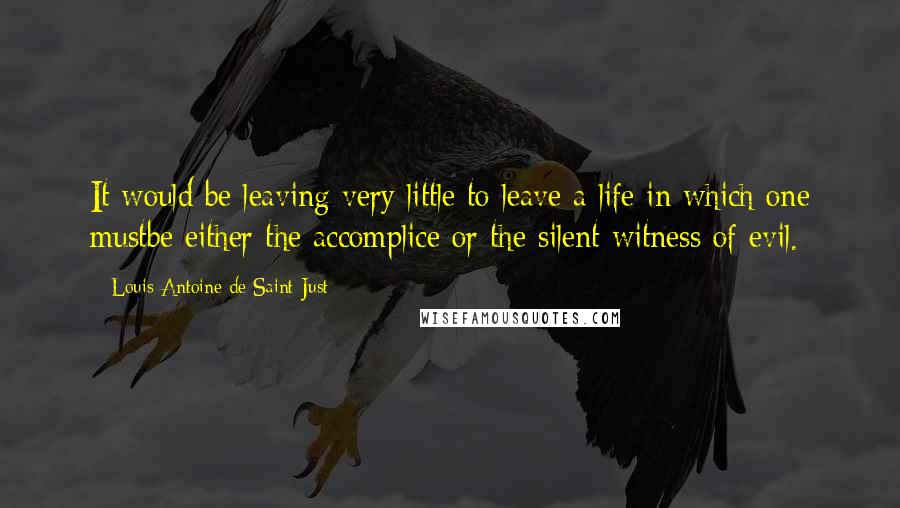 Louis Antoine De Saint-Just Quotes: It would be leaving very little to leave a life in which one mustbe either the accomplice or the silent witness of evil.