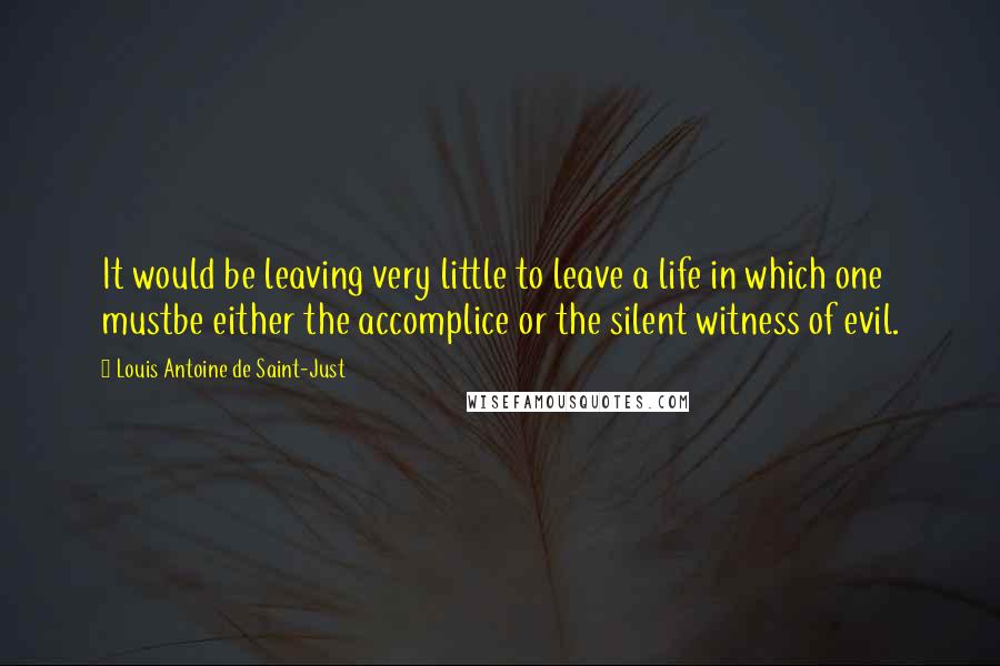 Louis Antoine De Saint-Just Quotes: It would be leaving very little to leave a life in which one mustbe either the accomplice or the silent witness of evil.