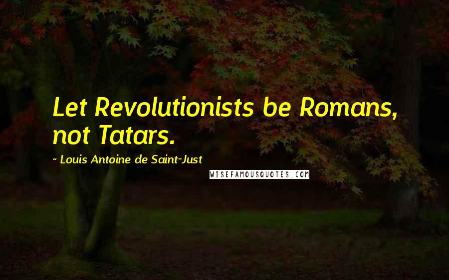 Louis Antoine De Saint-Just Quotes: Let Revolutionists be Romans, not Tatars.