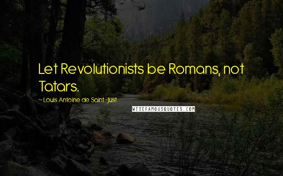 Louis Antoine De Saint-Just Quotes: Let Revolutionists be Romans, not Tatars.