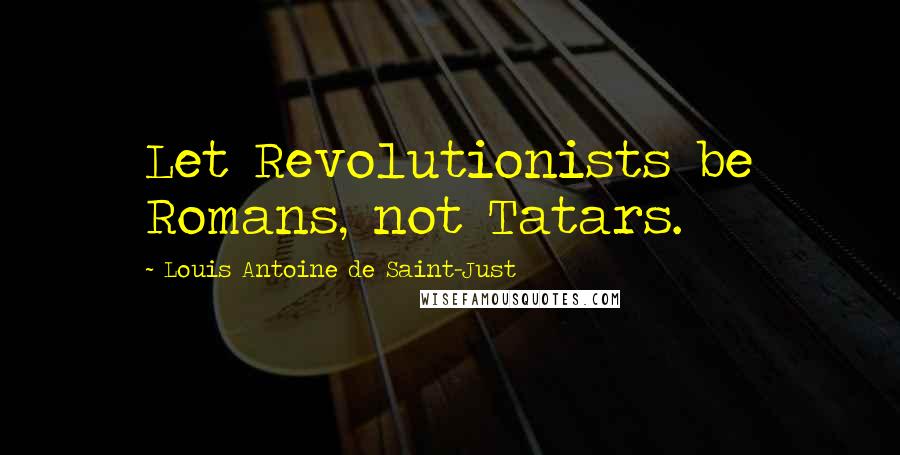 Louis Antoine De Saint-Just Quotes: Let Revolutionists be Romans, not Tatars.