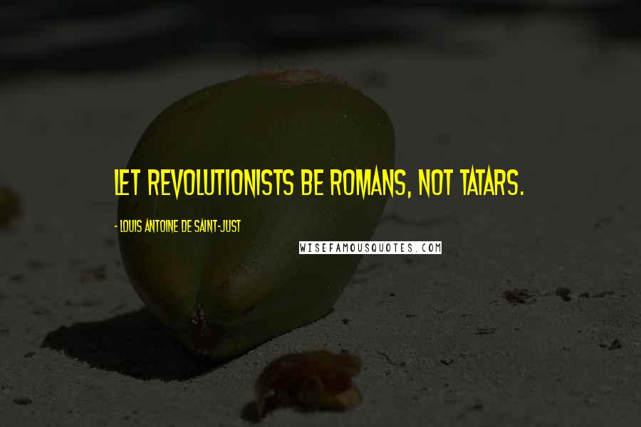 Louis Antoine De Saint-Just Quotes: Let Revolutionists be Romans, not Tatars.