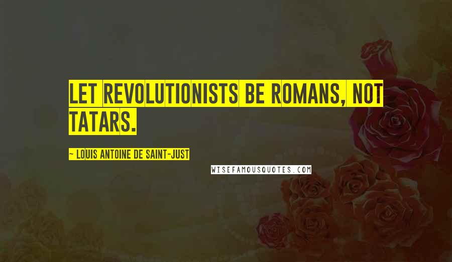 Louis Antoine De Saint-Just Quotes: Let Revolutionists be Romans, not Tatars.