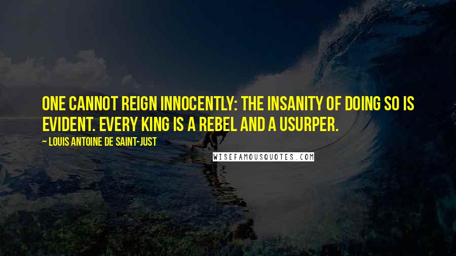 Louis Antoine De Saint-Just Quotes: One cannot reign innocently: the insanity of doing so is evident. Every king is a rebel and a usurper.