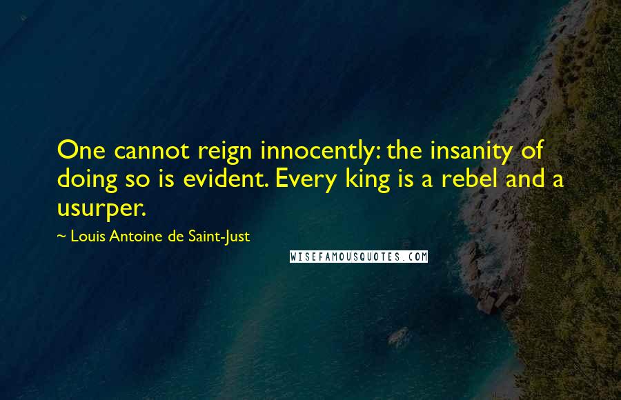 Louis Antoine De Saint-Just Quotes: One cannot reign innocently: the insanity of doing so is evident. Every king is a rebel and a usurper.